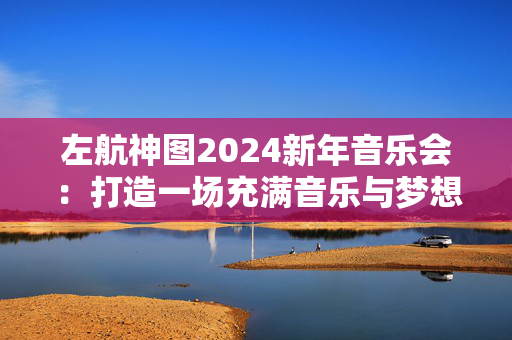 左航神图2024新年音乐会：打造一场充满音乐与梦想的狂欢盛宴