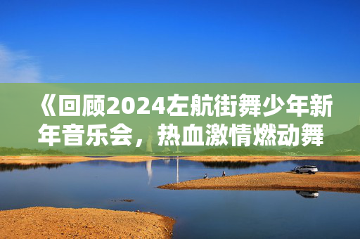 《回顾2024左航街舞少年新年音乐会，热血激情燃动舞台》
