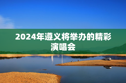 2024年遵义将举办的精彩演唱会-第1张图片-票100