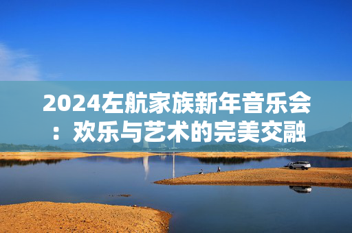 2024左航家族新年音乐会：欢乐与艺术的完美交融