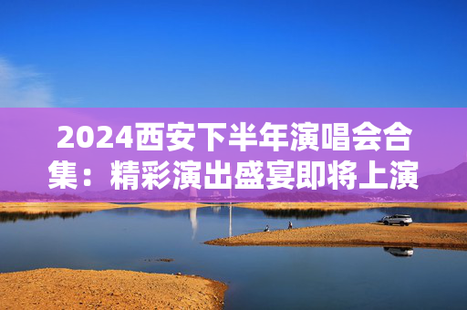 2024西安下半年演唱会合集：精彩演出盛宴即将上演