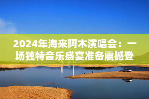 2024年海来阿木演唱会：一场独特音乐盛宴准备震撼登场