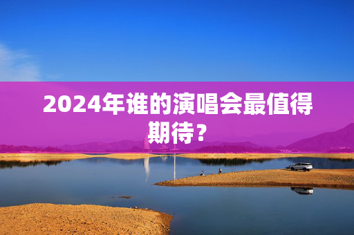 2024年谁的演唱会最值得期待？