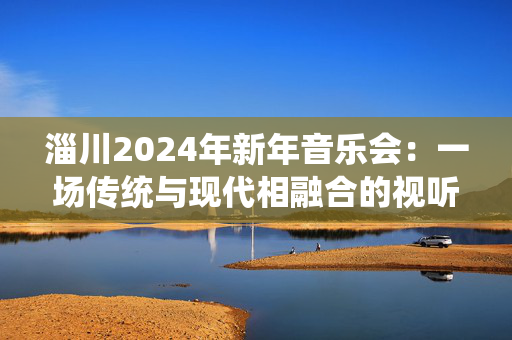 淄川2024年新年音乐会：一场传统与现代相融合的视听盛宴