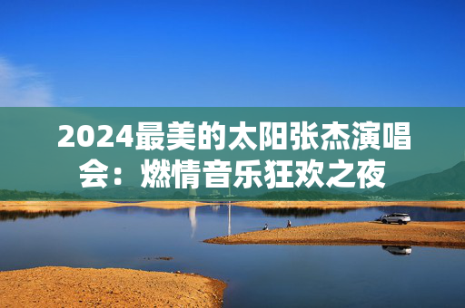 2024最美的太阳张杰演唱会：燃情音乐狂欢之夜