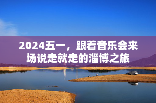 2024五一，跟着音乐会来场说走就走的淄博之旅