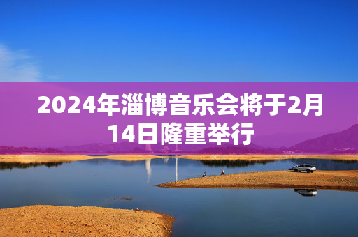 2024年淄博音乐会将于2月14日隆重举行