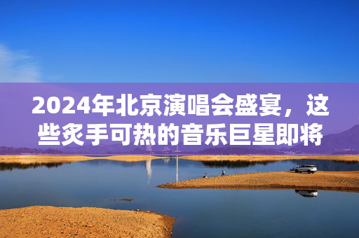 2024年北京演唱会盛宴，这些炙手可热的音乐巨星即将登场