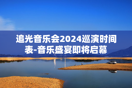 追光音乐会2024巡演时间表-音乐盛宴即将启幕-第1张图片-票100