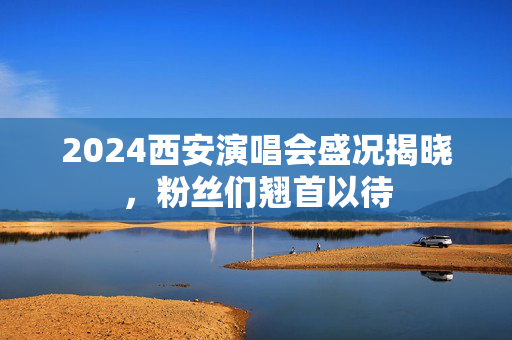 2024西安演唱会盛况揭晓，粉丝们翘首以待