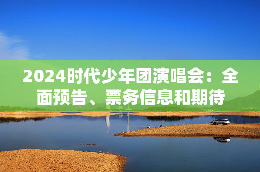 2024时代少年团演唱会：全面预告、票务信息和期待