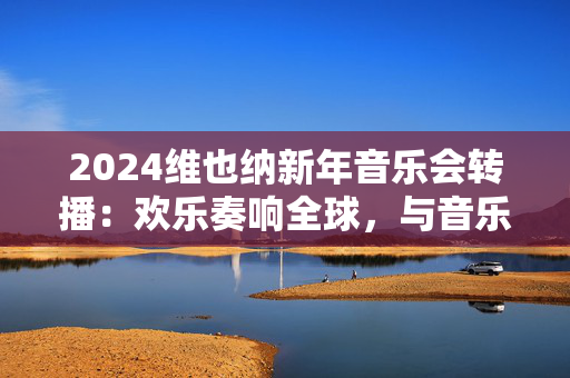 2024维也纳新年音乐会转播：欢乐奏响全球，与音乐同欢-第1张图片-票100