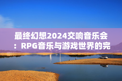 最终幻想2024交响音乐会：RPG音乐与游戏世界的完美融合-第1张图片-票100