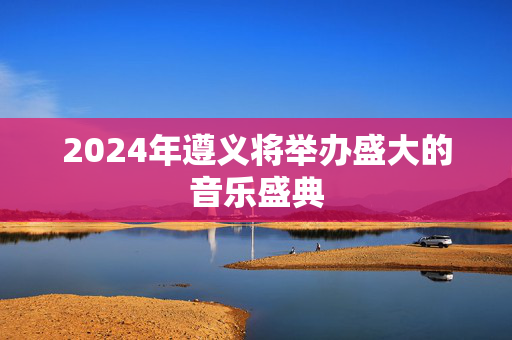 2024年遵义将举办盛大的音乐盛典-第1张图片-票100
