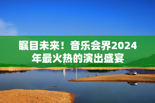 瞩目未来！音乐会界2024年最火热的演出盛宴-第1张图片-票100