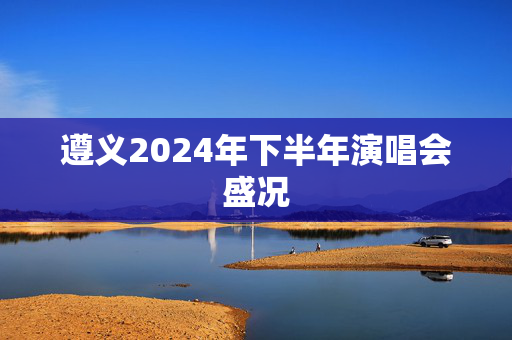 遵义2024年下半年演唱会盛况