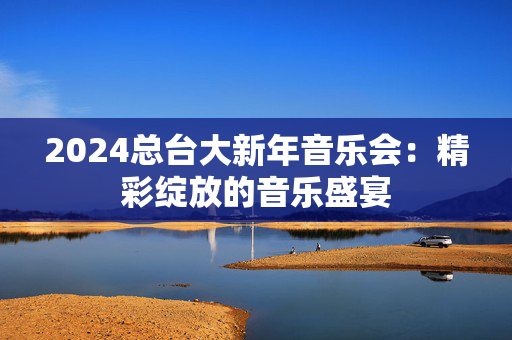 2024总台大新年音乐会：精彩绽放的音乐盛宴
