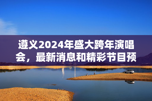 遵义2024年盛大跨年演唱会，最新消息和精彩节目预告