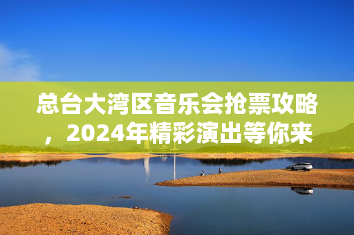 总台大湾区音乐会抢票攻略，2024年精彩演出等你来！