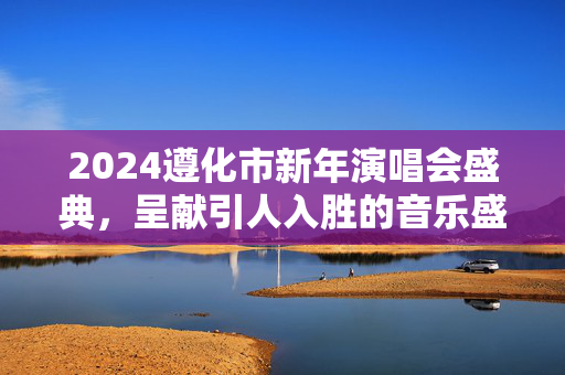 2024遵化市新年演唱会盛典，呈献引人入胜的音乐盛宴