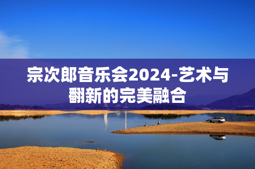 宗次郎音乐会2024-艺术与翻新的完美融合