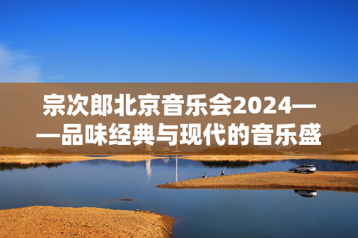 宗次郎北京音乐会2024——品味经典与现代的音乐盛宴