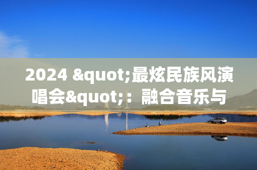 2024 "最炫民族风演唱会"：融合音乐与文化的壮丽盛典-第1张图片-票100