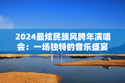 2024最炫民族风跨年演唱会：一场独特的音乐盛宴-第1张图片-票100