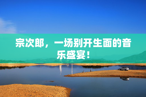 宗次郎，一场别开生面的音乐盛宴！