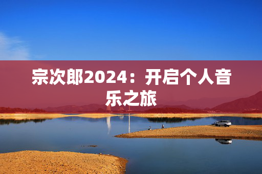 宗次郎2024：开启个人音乐之旅