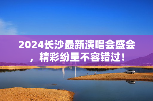 2024长沙最新演唱会盛会，精彩纷呈不容错过！-第1张图片-票100