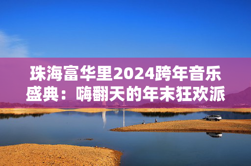 珠海富华里2024跨年音乐盛典：嗨翻天的年末狂欢派对-第1张图片-票100