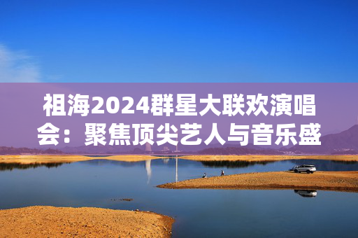 祖海2024群星大联欢演唱会：聚焦顶尖艺人与音乐盛事
