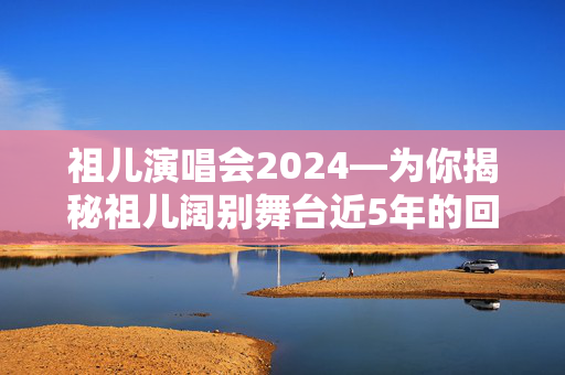 祖儿演唱会2024—为你揭秘祖儿阔别舞台近5年的回归盛典！