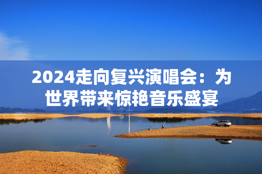 2024走向复兴演唱会：为世界带来惊艳音乐盛宴