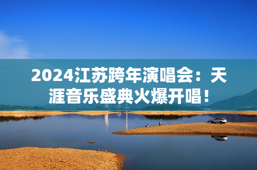 2024江苏跨年演唱会：天涯音乐盛典火爆开唱！