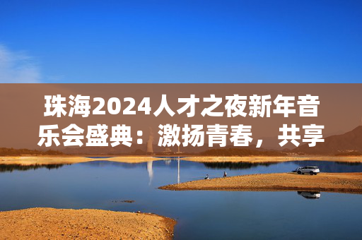 珠海2024人才之夜新年音乐会盛典：激扬青春，共享美妙音乐时刻