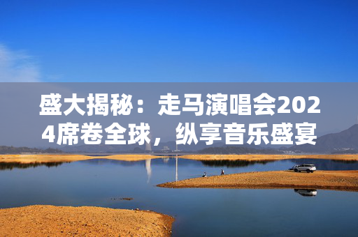 盛大揭秘：走马演唱会2024席卷全球，纵享音乐盛宴