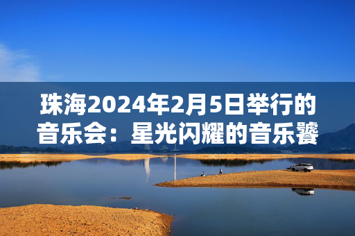 珠海2024年2月5日举行的音乐会：星光闪耀的音乐饕餮盛宴