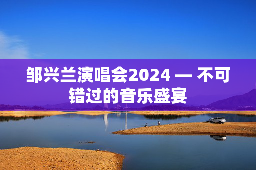 邹兴兰演唱会2024 — 不可错过的音乐盛宴