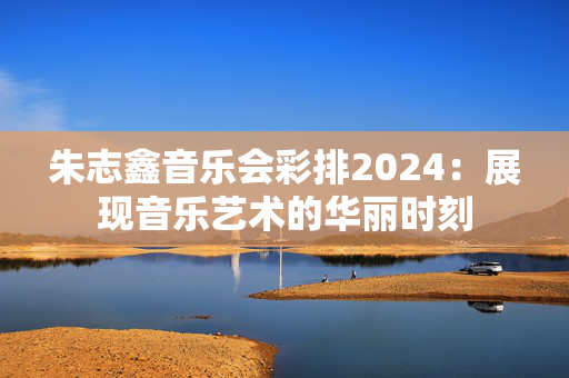 朱志鑫音乐会彩排2024：展现音乐艺术的华丽时刻-第1张图片-票100
