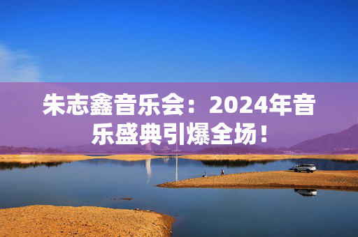 朱志鑫音乐会：2024年音乐盛典引爆全场！-第1张图片-票100
