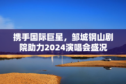 携手国际巨星，邹城钢山剧院助力2024演唱会盛况