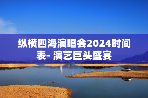 纵横四海演唱会2024时间表- 演艺巨头盛宴