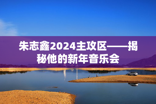 朱志鑫2024主攻区——揭秘他的新年音乐会-第1张图片-票100