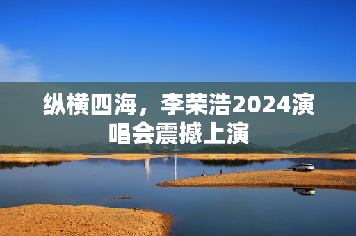纵横四海，李荣浩2024演唱会震撼上演