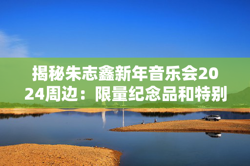 揭秘朱志鑫新年音乐会2024周边：限量纪念品和特别活动-第1张图片-票100
