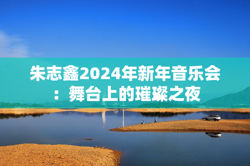 朱志鑫2024年新年音乐会：舞台上的璀璨之夜