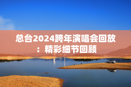 总台2024跨年演唱会回放：精彩细节回顾