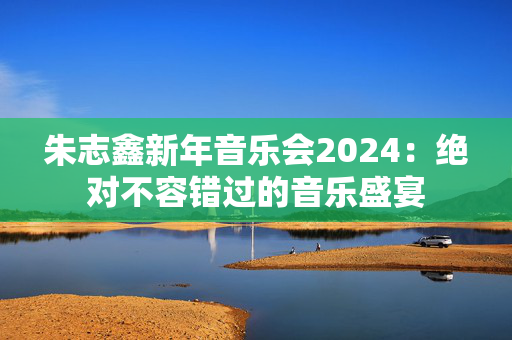 朱志鑫新年音乐会2024：绝对不容错过的音乐盛宴-第1张图片-票100